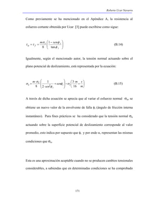 Roberto Ucar Navarro 
Como previamente se ha mencionado en el Apéndice A, la resistencia al 
esfuerzo cortante obtenida por Ucar [3] puede escribirse como sigue: 
sen  3 
m + 
s 
171 
 
  
 − 
σ φ 
c i 
  
τα = τ = 
tan 
i 
f 
m sen 
φ 
1 
8 
(B.14) 
Igualmente, según el mencionado autor, la tensión normal actuando sobre el 
plano potencial de deslizamiento, está representada por la ecuación: 
 
 
 
⋅ 
 
−   
 
 
  
 
+ 
⋅ 
⋅ 
= 
m 
sen 
m 
i c 
i 
C 
n 16 
2 
1 
8 2 φ σ 
φ 
σ 
σ (B.15) 
A través de dicha ecuación se aprecia que al variar el esfuerzo normal σn, se 
obtiene un nuevo valor de la envolvente de falla φi (ángulo de fricción interna 
instantáneo). Para fines prácticos se ha considerado que la tensión normal σn 
actuando sobre la superficie potencial de deslizamiento corresponde al valor 
promedio, esto indica por supuesto que φi y por ende α, representan las mismas 
condiciones que σn. 
Esta es una aproximación aceptable cuando no se producen cambios tensionales 
considerables, a sabiendas que en determinadas condiciones se ha comprobado 
 