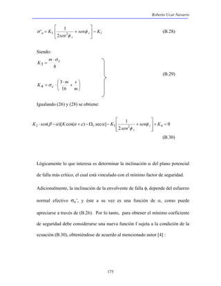 Roberto Ucar Navarro 
σ (B.28) 
 
 
( )[ cos( ) .sec ] 1 2 1 3 2 + 4 = 
K sen K K i 
⋅ − + −Ω − + sen K 
175 
 
' 1 sen K 
K i 
= + φ 
n −  
3 2 1 2 
sen 
i 
 
 
φ 
Siendo: 
m c 
3 8 
K 
⋅σ 
= 
(B.29) 
 
 
K  m s c + 
16 
 
⋅ 
= ⋅ 
m 
3 
4 σ 
Igualando (26) y (28) se obtiene: 
0 
2. 
  
  
sen 
i 
φ 
φ 
β α α ε α 
(B.30) 
Lógicamente lo que interesa es determinar la inclinación α del plano potencial 
de falla más crítico, el cual está vinculado con el mínimo factor de seguridad. 
Adicionalmente, la inclinación de la envolvente de falla φi depende del esfuerzo 
normal efectivo σn’, y éste a su vez es una función de α, como puede 
apreciarse a través de (B.26). Por lo tanto, para obtener el mínimo coeficiente 
de seguridad debe considerarse una nueva función f sujeta a la condición de la 
ecuación (B.30), obteniéndose de acuerdo al mencionado autor [4] : 
 