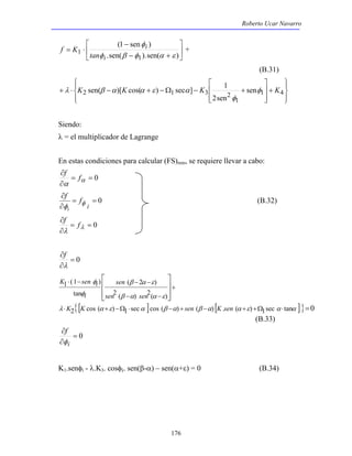 Roberto Ucar Navarro 
 
f K + 
 
φ 
1 φ β φ α ε 
K sen( )[K cos( ) sec ] K 1 φ K 
2 1 3 2 sen 
+ ⋅ − + −Ω − + 1 4 
+ 
β α ε 
sen 
sen sen 
β α α ε 
K sen i 
φ 
φ 
i 
K K sen K sen 
λ α ε α β α β α α ε α α 
176 
 
 
(1 sen ) 
− + 
− 
= ⋅ 
.sen( ).sen( ) 
1 
i 
i 
tan 
(B.31) 
 
  
 
  
+ 
 
  
 
 
  
 
1 
2sen 
φ 
λ β α α ε α 
Siendo: 
λ = el multiplicador de Lagrange 
En estas condiciones para calcular (FS)min, se requiere llevar a cabo: 
∂ 
α α 
= = 0 
∂ 
f f 
= = 0 
∂ 
∂ 
i 
f f 
i 
φ φ 
(B.32) 
∂ 
λ λ 
= = 0 
∂ 
f f 
= 0 
∂ 
λ 
∂ 
f 
⋅ − − − 
( 2 ) 
2 ( ) 2( ) 
1 (1 ) 
tan 
 
 
− − 
2{ [ cos ( ) 1 sec ]cos ( ) ( ) [ . ( ) 1sec tan ] } = 
0 
  
 
  
 
⋅ + −Ω ⋅ − + − + +Ω ⋅ 
(B.33) 
= 0 
f 
φ 
∂ 
i 
∂ 
K1.senφi - λ.K3. cosφi. sen(β-α) – sen(α+ε) = 0 (B.34) 
 