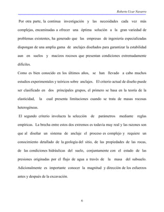 Roberto Ucar Navarro 
Por otra parte, la continua investigación y las necesidades cada vez más 
complejas, encaminadas a ofrecer una óptima solución a la gran variedad de 
problemas existentes, ha generado que las empresas de ingeniería especializadas 
dispongan de una amplia gama de anclajes diseñados para garantizar la estabilidad 
aun en suelos y macizos rocosos que presentan condiciones extremadamente 
difíciles. 
Como es bien conocido en los últimos años, se han llevado a cabo muchos 
estudios experimentales y teóricos sobre anclajes. El criterio actual de diseño puede 
ser clasificado en dos principales grupos, el primero se basa en la teoría de la 
elasticidad, la cual presenta limitaciones cuando se trata de masas rocosas 
heterogéneas. 
El segundo criterio involucra la selección de parámetros mediante reglas 
empíricas. La brecha entre estos dos extremos es todavía muy real y las razones son 
que al diseñar un sistema de anclaje el proceso es complejo y requiere un 
conocimiento detallado de la geología del sitio, de las propiedades de las rocas, 
de las condiciones hidráulicas del suelo, conjuntamente con el estado de las 
presiones originadas por el flujo de agua a través de la masa del subsuelo. 
Adicionalmente es importante conocer la magnitud y dirección de los esfuerzos 
antes y después de la excavación. 
6 
 