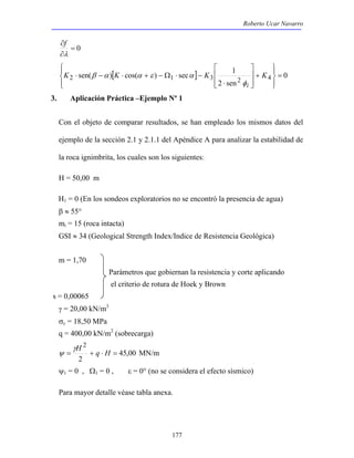 Roberto Ucar Navarro 
 
 
⋅ 
sen( ) cos( ) sec 1 2 1 3 2 4 = 
K ⋅ − K ⋅ + − Ω ⋅ − K K 
177 
= 0 
∂ 
λ 
∂ 
f 
[ ] 0 
2 sen 
 
  
 
  
+ 
  
 
  
 
i φ 
β α α ε α 
3. Aplicación Práctica –Ejemplo Nº 1 
Con el objeto de comparar resultados, se han empleado los mismos datos del 
ejemplo de la sección 2.1 y 2.1.1 del Apéndice A para analizar la estabilidad de 
la roca ignimbrita, los cuales son los siguientes: 
H = 50,00 m 
H1 = 0 (En los sondeos exploratorios no se encontró la presencia de agua) 
β ≈ 55° 
mi = 15 (roca intacta) 
GSI ≈ 34 (Geological Strength Index/Indice de Resistencia Geológica) 
m = 1,70 
Parámetros que gobiernan la resistencia y corte aplicando 
el criterio de rotura de Hoek y Brown 
s = 0,00065 
γ = 20,00 kN/m3 
σc = 18,50 MPa 
q = 400,00 kN/m2 (sobrecarga) 
45,00 
2 
2 
= H + q ⋅ H = γ 
ψ MN/m 
ψ1 = 0 , Ω1 = 0 , ε = 0° (no se considera el efecto sísmico) 
Para mayor detalle véase tabla anexa. 
 