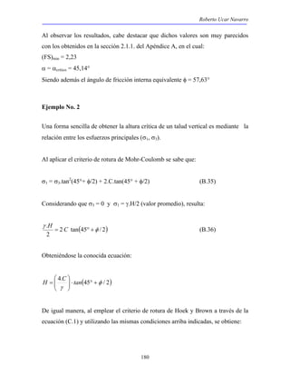 Roberto Ucar Navarro 
Al observar los resultados, cabe destacar que dichos valores son muy parecidos 
con los obtenidos en la sección 2.1.1. del Apéndice A, en el cual: 
(FS)min = 2,23 
α = αcrítico = 45,14° 
Siendo además el ángulo de fricción interna equivalente φ = 57,63° 
γ 
H = C ° + (B.36) 
180 
Ejemplo No. 2 
Una forma sencilla de obtener la altura crítica de un talud vertical es mediante la 
relación entre los esfuerzos principales (σ1, σ3). 
Al aplicar el criterio de rotura de Mohr-Coulomb se sabe que: 
σ1 = σ3.tan2(45°+ φ/2) + 2.C.tan(45° + φ/2) (B.35) 
Considerando que σ3 = 0 y σ1 = γ.H/2 (valor promedio), resulta: 
. φ 
2 tan(45 / 2) 
2 
Obteniéndose la conocida ecuación: 
 
H = C tan 
4. (45 φ / 2) 
γ 
+ ° ⋅   
 
  
De igual manera, al emplear el criterio de rotura de Hoek y Brown a través de la 
ecuación (C.1) y utilizando las mismas condiciones arriba indicadas, se obtiene: 
 
