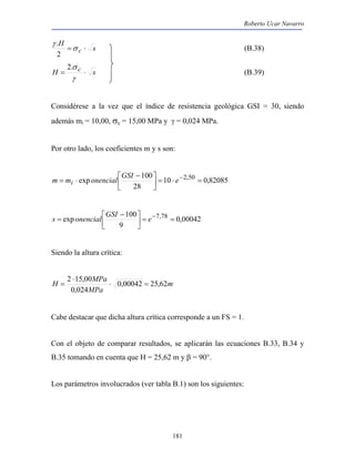 Roberto Ucar Navarro 
. (B.38) 
m = mi ⋅ onencial GSI e− 
exp 100 = ⋅ 2,50 =  
s = onencial GSI e− 
exp 100 = 7,78 =  
181 
H s 
=σ c ⋅ 
γ 
2 
2.σ 
H = c ⋅ s 
γ 
(B.39) 
Considérese a la vez que el índice de resistencia geológica GSI = 30, siendo 
además mi = 10,00, σc = 15,00 MPa y γ = 0,024 MPa. 
Por otro lado, los coeficientes m y s son: 
10 0,82085 
 − 
28 
 
 
0,00042 
 − 
9 
 
 
Siendo la altura crítica: 
m 
H 2 15,00 MPa ⋅ 0,00042 = 
25,62 
MPa 
⋅ 
0,024 
= 
Cabe destacar que dicha altura crítica corresponde a un FS = 1. 
Con el objeto de comparar resultados, se aplicarán las ecuaciones B.33, B.34 y 
B.35 tomando en cuenta que H = 25,62 m y β = 90°. 
Los parámetros involucrados (ver tabla B.1) son los siguientes: 
 