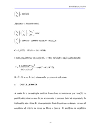 Roberto Ucar Navarro 
184 
 
00438 , 0 =   
 
σ c 
  
τα 
Aplicando la relación lineal: 
 
 
+   
 
=   
τα C tan 
φ 
σ 
n 
σ 
σ σ 
c 
c c 
⋅   
  
 
  
 
 
  
 
C  
tan 
σ c 
00226 , 0 19 , 65 00098 , 0 00438 , 0 = ° ⋅ − =   
  
C = 0,00226 . 15 MPa = 0,0339 MPa 
Finalmente, al tomar en cuenta (B.37) y los parámetros equivalentes resulta: 
(45 65,19 / 2) 
H 4 0,0339 MN / 
m 
0,024 / 
3 
2 
⋅ ° + ° 
⋅ 
= tan 
MN m 
H = 25,68 m, es decir el mismo valor previamente calculado 
5. CONCLUSIONES 
A través de la metodología analítica desarrollada recientemente por Ucar[5], es 
posible determinar en una forma aproximada el mínimo factor de seguridad y la 
inclinación más crítica del plano potencial de deslizamiento, en taludes rocosos al 
considerar el criterio de rotura de Hoek y Brown. El problema se simplifica 
 