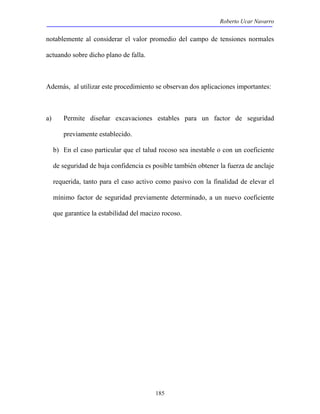Roberto Ucar Navarro 
notablemente al considerar el valor promedio del campo de tensiones normales 
actuando sobre dicho plano de falla. 
Además, al utilizar este procedimiento se observan dos aplicaciones importantes: 
a) Permite diseñar excavaciones estables para un factor de seguridad 
185 
previamente establecido. 
b) En el caso particular que el talud rocoso sea inestable o con un coeficiente 
de seguridad de baja confidencia es posible también obtener la fuerza de anclaje 
requerida, tanto para el caso activo como pasivo con la finalidad de elevar el 
mínimo factor de seguridad previamente determinado, a un nuevo coeficiente 
que garantice la estabilidad del macizo rocoso. 
 