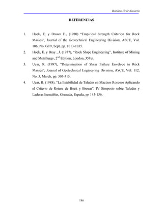 Roberto Ucar Navarro 
REFERENCIAS 
1. Hoek, E. y Brown E., (1980) “Empirical Strength Criterion for Rock 
Masses”, Journal of the Geotechnical Engineering Division, ASCE, Vol. 
106, No. GT9, Sept. pp. 1013-1035. 
2. Hoek, E. y Bray , J. (1977), “Rock Slope Engineering”, Institute of Mining 
and Metallurgy, 2nd Edition, London, 358 p. 
3. Ucar, R. (1997), “Determination of Shear Failure Envelope in Rock 
Masses”, Journal of Geotechnical Engineering Division, ASCE, Vol. 112, 
No. 3, March, pp. 303-315. 
4. Ucar, R. (1988), “La Estabilidad de Taludes en Macizos Rocosos Aplicando 
el Criterio de Rotura de Hoek y Brown”, IV Simposio sobre Taludes y 
Laderas Inestables, Granada, España, pp 145-156. 
186 
 