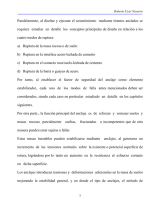 Roberto Ucar Navarro 
Paralelamente, al diseñar y ejecutar el sostenimiento mediante tirantes anclados se 
requiere estudiar en detalle los conceptos principales de diseño en relación a los 
cuatro modos de ruptura: 
a) Ruptura de la masa rocosa o de suelo 
b) Ruptura en la interfase acero-lechada de cemento 
c) Ruptura en el contacto roca/suelo-lechada de cemento 
d) Ruptura de la barra o guayas de acero. 
Por tanto, al establecer el factor de seguridad del anclaje como elemento 
estabilizador, cada uno de los modos de falla antes mencionados deben ser 
considerados, siendo cada caso en particular estudiado en detalle en los capítulos 
siguientes. 
Por otra parte , la función principal del anclaje es de reforzar y sostener suelos y 
masas rocosas parcialmente sueltas, fracturadas o incompetentes que de otra 
manera pueden estar sujetas a fallar. 
Estas masas inestables pueden estabilizarse mediante anclajes, al generarse un 
incremento de las tensiones normales sobre la existente o potencial superficie de 
rotura, lográndose por lo tanto un aumento en la resistencia al esfuerzo cortante 
en dicha superficie. 
Los anclajes introducen tensiones y deformaciones adicionales en la masa de suelos 
mejorando la estabilidad general, y en donde el tipo de anclajes, el método de 
7 
 