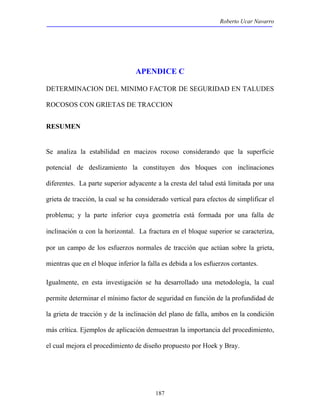 Roberto Ucar Navarro 
APENDICE C 
DETERMINACION DEL MINIMO FACTOR DE SEGURIDAD EN TALUDES 
ROCOSOS CON GRIETAS DE TRACCION 
187 
RESUMEN 
Se analiza la estabilidad en macizos rocoso considerando que la superficie 
potencial de deslizamiento la constituyen dos bloques con inclinaciones 
diferentes. La parte superior adyacente a la cresta del talud está limitada por una 
grieta de tracción, la cual se ha considerado vertical para efectos de simplificar el 
problema; y la parte inferior cuya geometría está formada por una falla de 
inclinación α con la horizontal. La fractura en el bloque superior se caracteriza, 
por un campo de los esfuerzos normales de tracción que actúan sobre la grieta, 
mientras que en el bloque inferior la falla es debida a los esfuerzos cortantes. 
Igualmente, en esta investigación se ha desarrollado una metodología, la cual 
permite determinar el mínimo factor de seguridad en función de la profundidad de 
la grieta de tracción y de la inclinación del plano de falla, ambos en la condición 
más crítica. Ejemplos de aplicación demuestran la importancia del procedimiento, 
el cual mejora el procedimiento de diseño propuesto por Hoek y Bray. 
 