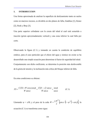Roberto Ucar Navarro 
1. INTRODUCCION 
Una forma aproximada de analizar la superficie de deslizamiento tanto en suelos 
como en macizos rocosos, es dividirla en dos planos de falla, Gadehus [1], Kranz 
[2], Hoek y Bray [3]. 
Una parte superior colindante con la cresta del talud al cual está sometido a 
tracción (grieta aproximadamente vertical) y una zona inferior la cual falla por 
corte. 
Observando la figura (C.1) y tomando en cuenta la condición de equilibrio 
estático, para el caso particular que el efecto del agua y sísmico no existe se ha 
desarrollado una simple ecuación para determinar el factor de seguridad del talud. 
Conjuntamente con dicho coeficiente, se determina la posición más desfavorable 
de la grieta de tensión y la inclinación más crítica del bloque inferior de falla. 
FS C OA W tan + 
. cos . / sen 
(C.1) 
188 
En estas condiciones se obtiene: 
( ) 
tan 
φ 
α 
α 
α 
α φ 
α 
tan 
C H z 
W 
W 
− 
= 
+ 
= 
sen 
sen 
γ 
Llamando ψ = z/H, y al peso de la cuña . [ cot α ( 1 ψ 2 
) cot 
β ] 
2 
2 
= ⋅ − − W H , la 
ecuación (C.1) se transforma como sigue: 
 