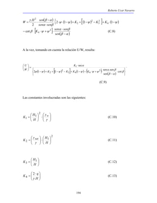 Roberto Ucar Navarro 
( ) { ψ ( ψ ) [( ψ ) ] ( ψ ) 
α β 
cot 4 (C.8) 
⋅ 
K 
2 1 1 1 sen .sen 
K 1 
3 (C.12) 
194 
W H sen 
γ β α 
⋅ ⋅ − + + − − + ⋅ − 
⋅ 
− 
= ⋅ 2 1 1 1 
2 
. 
4 
2 
3 
2 
2 
2 
K K K 
sen sen 
[ K 2 ] sen sen 
(β α ) 
α β 
β ψ ψ 
− 
⋅ 
− ⋅ + ⋅ 
sen 
A la vez, tomando en cuenta la relación U/W, resulta: 
α 
( ) [( ) ] ( ) ( ) ( ) 
⋅ 
   
   
⋅ 
α β 
− 
− + + − − + − − ⋅ + ⋅ 
 
=  
 
 
β 
β α 
ψ ψ ψ ψ ψ ψ 
cot 
sen 
sec 
2 
3 4 4 
2 
2 
1 
K K K K 
U 
W 
(C.9) 
Las constantes involucradas son las siguientes: 
 
  
 
⋅  
  
 
=  
 
γ w 
γ 
H 
H 
K 
2 
1 
1 (C.10) 
2 
1 
 
⋅    
 
= 
H 
γ 
2  
 
 
  
H 
K sat 
γ 
(C.11) 
 
 
=  
 
H 
H 
 
  
K q 
   ⋅ 
= 
H 
. 
2 
4 γ 
(C.13) 
 
