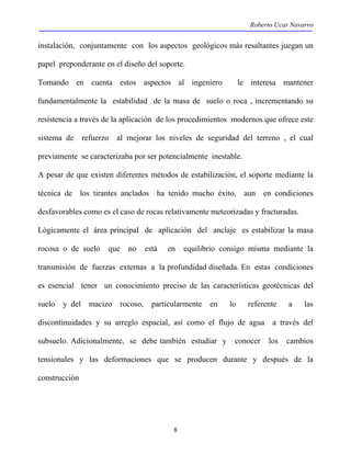 Roberto Ucar Navarro 
instalación, conjuntamente con los aspectos geológicos más resaltantes juegan un 
papel preponderante en el diseño del soporte. 
Tomando en cuenta estos aspectos al ingeniero le interesa mantener 
fundamentalmente la estabilidad de la masa de suelo o roca , incrementando su 
resistencia a través de la aplicación de los procedimientos modernos que ofrece este 
sistema de refuerzo al mejorar los niveles de seguridad del terreno , el cual 
previamente se caracterizaba por ser potencialmente inestable. 
A pesar de que existen diferentes métodos de estabilización, el soporte mediante la 
técnica de los tirantes anclados ha tenido mucho éxito, aun en condiciones 
desfavorables como es el caso de rocas relativamente meteorizadas y fracturadas. 
Lógicamente el área principal de aplicación del anclaje es estabilizar la masa 
rocosa o de suelo que no está en equilibrio consigo misma mediante la 
transmisión de fuerzas externas a la profundidad diseñada. En estas condiciones 
es esencial tener un conocimiento preciso de las características geotécnicas del 
suelo y del macizo rocoso, particularmente en lo referente a las 
discontinuidades y su arreglo espacial, así como el flujo de agua a través del 
subsuelo. Adicionalmente, se debe también estudiar y conocer los cambios 
tensionales y las deformaciones que se producen durante y después de la 
construcción 
8 
 