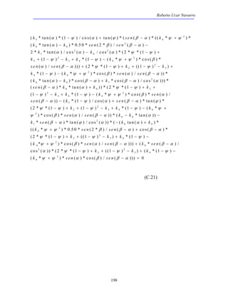Roberto Ucar Navarro 
k se n k 
k k s e n s e n 
k k 
k k k k 
s e n s e n k k 
( * tan( ) * ( ) / cos( ) tan( ) * ( ( ) * (( * ) * 
( *tan( ) )* . * ( * )/ ( ) 
* * tan( ) / cos ( ) / cos ( ) * ( * * ( ) 
α − ψ α + ϕ β − α ψ + 
ψ 
α β β α 
α α α ψ ψ 
ψ ψ ψ ψ β 
5 4 
− − − 
− − + 
( ) * ( ) ( * ) * cos( ) * 
( ) / ( ))) ( * * ( ) (( ) ) 
+ − − + − − + 
k k s e n s e n 
k k k 
s e n k k k 
k k k sen 
s e n k s en 
k k k k 
− + + − − + − − + 
ψ ψ ψ ψ 
3 4 4 
s e n s e n k k 
ψ β α β α α 
k sen k k 
k se n s e n 
s en s en k s e n 
α β α β α 
k k k 
2 1 1 1 
α ψ ψ ψ ψ 
ψ ψ α β β α 
198 
(C.21) 
h 
h 
2 
6 
2 
1 
2 2 
2 
2 
3 4 4 
2 
2 
2 
3 
1 
0 50 2 
2 2 1 
1 1 
2 1 1 
α β α ψ ψ ψ 
− + − + + − − + 
− − + − 
− − + − 
− + − + + 
− − + − − + 
− − − + − 
h 
h 
4 4 
2 
6 1 
2 
6 2 
2 
3 4 4 
2 
5 
1 
2 1 
1 1 
1 
2 
* ( ) ( * ) * cos( ) * ( ) / ( )) * 
( * ta n ( ) ) * cos ( ) * co s ( ) / cos ( ))) * 
( ( )* *tan( ) ))*( * *( ) 
( ) * ( ) ( * ) * cos( ) * ( ) / 
( )) ( * ( ) / cos( ) ( ) * tan( ) * 
( * * 
ψ ψ ψ β α β α 
α β α β α α 
β α α ψ ψ 
ψ ψ ψ ψ β α 
β α ψ α β α ϕ 
ψ ( 1 ) ( 1 ) 2 
*( 1 
) ( * 
2 
2 
) * cos( ) * ( ) / ( )) * ( * tan( )) 
6 
* ( ) * tan( ) / cos 2 
( )) * ( ( tan( ) ) * 
1 
6 
(( * 2 
) * 0 . 50 * ( 2 
* ) / ( ) cos ( ) * 
4 
( 2 * *( 1 ) (( 1 ) 2 
) *( 1 
) 
2 
3 4 
( * )*cos( 
4 
2 
− − − 
β − α ϕ α − α 
+ 
+ − + − 
− + + − − + − − 
+ 
ψ ψ β β α β α 
ψ ψ k ψ k k 
ψ 
ψ ψ β 
k 
h 
h 
) * ( ) / ( ))) ( * ( ) / 
cos ( )) * ( * * ( ) (( ) ) ( * ( ) 
( k * )* se n ( )*cos( )/ s e n 
( ))) 
− + − 
− + + − − + − − 
+ − = 
6 
2 
2 
2 
3 4 
4 
2 
0 
 