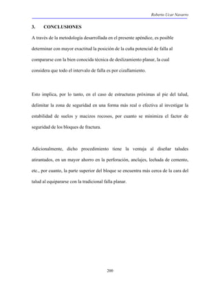 Roberto Ucar Navarro 
3. CONCLUSIONES 
A través de la metodología desarrollada en el presente apéndice, es posible 
determinar con mayor exactitud la posición de la cuña potencial de falla al 
compararse con la bien conocida técnica de deslizamiento planar, la cual 
considera que todo el intervalo de falla es por cizallamiento. 
Esto implica, por lo tanto, en el caso de estructuras próximas al pie del talud, 
delimitar la zona de seguridad en una forma más real o efectiva al investigar la 
estabilidad de suelos y macizos rocosos, por cuanto se minimiza el factor de 
seguridad de los bloques de fractura. 
Adicionalmente, dicho procedimiento tiene la ventaja al diseñar taludes 
atirantados, en un mayor ahorro en la perforación, anclajes, lechada de cemento, 
etc., por cuanto, la parte superior del bloque se encuentra más cerca de la cara del 
talud al equipararse con la tradicional falla planar. 
200 
 