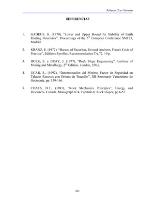 Roberto Ucar Navarro 
REFERENCIAS 
1. GADEUS, G. (1970), “Lower and Upper Bound for Stability of Earth 
Raining Structures”, Proceedings of the 5th European Conference SMFEI, 
Madrid. 
2. KRANZ, E. (1972), “Bureau of Securitas, Ground Anchors, French Code of 
Practice”, Editions Eyrolles, Recommendation TA.72, 10 p. 
3. HOEK, E. y BRAY, J. (1977), “Rock Slope Engineering”, Institute of 
Mining and Metallurgy, 2nd Edition, London, 358 p. 
4. UCAR, R., (1992), “Determinación del Mínimo Factor de Seguridad en 
Taludes Rocosos con Grietas de Tracción”, XII Seminario Venezolano de 
Geotecnia, pp. 159-166. 
5. COATS, D.F., (1981), “Rock Mechanics Principles”, Energy and 
Resources, Canada, Monograph 874, Capítulo 6, Rock Slopes, pp 6-52. 
201 
