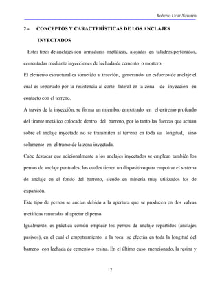 Roberto Ucar Navarro 
2.- CONCEPTOS Y CARACTERÍSTICAS DE LOS ANCLAJES 
12 
INYECTADOS 
Estos tipos de anclajes son armaduras metálicas, alojadas en taladros perforados, 
cementadas mediante inyecciones de lechada de cemento o mortero. 
El elemento estructural es sometido a tracción, generando un esfuerzo de anclaje el 
cual es soportado por la resistencia al corte lateral en la zona de inyección en 
contacto con el terreno. 
A través de la inyección, se forma un miembro empotrado en el extremo profundo 
del tirante metálico colocado dentro del barreno, por lo tanto las fuerzas que actúan 
sobre el anclaje inyectado no se transmiten al terreno en toda su longitud, sino 
solamente en el tramo de la zona inyectada. 
Cabe destacar que adicionalmente a los anclajes inyectados se emplean también los 
pernos de anclaje puntuales, los cuales tienen un dispositivo para empotrar el sistema 
de anclaje en el fondo del barreno, siendo en minería muy utilizados los de 
expansión. 
Este tipo de pernos se anclan debido a la apertura que se producen en dos valvas 
metálicas ranuradas al apretar el perno. 
Igualmente, es práctica común emplear los pernos de anclaje repartidos (anclajes 
pasivos), en el cual el empotramiento a la roca se efectúa en toda la longitud del 
barreno con lechada de cemento o resina. En el último caso mencionado, la resina y 
 