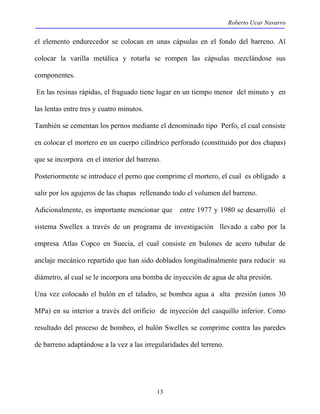 Roberto Ucar Navarro 
el elemento endurecedor se colocan en unas cápsulas en el fondo del barreno. Al 
colocar la varilla metálica y rotarla se rompen las cápsulas mezclándose sus 
componentes. 
En las resinas rápidas, el fraguado tiene lugar en un tiempo menor del minuto y en 
las lentas entre tres y cuatro minutos. 
También se cementan los pernos mediante el denominado tipo Perfo, el cual consiste 
en colocar el mortero en un cuerpo cilíndrico perforado (constituido por dos chapas) 
que se incorpora en el interior del barreno. 
Posteriormente se introduce el perno que comprime el mortero, el cual es obligado a 
salir por los agujeros de las chapas rellenando todo el volumen del barreno. 
Adicionalmente, es importante mencionar que entre 1977 y 1980 se desarrolló el 
sistema Swellex a través de un programa de investigación llevado a cabo por la 
empresa Atlas Copco en Suecia, el cual consiste en bulones de acero tubular de 
anclaje mecánico repartido que han sido doblados longitudinalmente para reducir su 
diámetro, al cual se le incorpora una bomba de inyección de agua de alta presión. 
Una vez colocado el bulón en el taladro, se bombea agua a alta presión (unos 30 
MPa) en su interior a través del orificio de inyección del casquillo inferior. Como 
resultado del proceso de bombeo, el bulón Swellex se comprime contra las paredes 
de barreno adaptándose a la vez a las irregularidades del terreno. 
13 
 