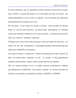 Roberto Ucar Navarro 
En estas condiciones, una vez expandido el bulón se produce una presión de contacto 
entre el bulón y la pared del barreno, en la cual actúan dos tipos de fuerzas, una 
radial perpendicular su eje en toda su longitud, y otra friccionante que dependerá 
principalmente de la estructura de la roca, 
Por otra parte, en los tirantes de anclaje se utilizan como miembro de tracción 
barras de acero de alta resistencia. Las barras tienen generalmente un fileteado 
exterior que aumenta la adherencia en la zona de anclaje y permite por otra parte la 
unión por medio de manguitos especiales. 
El bloqueo de la barra sobre la placa de apoyo se hace por medio de una tuerca. Los 
tirantes de este tipo corresponden a capacidades portantes relativamente bajas del 
orden de los 500,00 kN y aún menores. 
Con mayor frecuencia se utilizan los tirantes constituidos por un cierto número de 
hilos o de cables unidos formando un haz. El anclaje se hace generalmente 
mediante enclavamientos cónicos, como se podrá observar más adelante. 
Para los tirantes anclados en roca se pueden alcanzar perfectamente unidades 
que sobrepasan los 3.000,00 kN. Para tirantes anclados en terrenos aluviones las 
tensiones son más bajas y actualmente se limitan a 1.000,00 ó 1.500,00 kN. 
14 
 