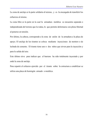 Roberto Ucar Navarro 
La zona de anclaje es la parte solidaria al terreno, y es la encargada de transferir los 
esfuerzos al mismo. 
La zona libre es la parte en la cual la armadura metálica se encuentra separada o 
independizada del terreno que la rodea, lo que permite deformarse con plena libertad 
al ponerse en tensión. 
Por último, la cabeza, corresponde a la zona de unión de la armadura a la placa de 
apoyo. El anclaje de los tirantes se coloca mediante inyecciones de mortero o de 
lechada de cemento. El tirante tiene uno o dos tubos que sirven para la inyección y 
para la salida del aire. 
Este último sirve para indicar que el barreno ha sido totalmente inyectado y por 
ende la zona de anclaje. 
Para repartir el esfuerzo ejercido por el tirante sobre la estructura a estabilizar se 
utiliza una placa de hormigón armado o metálica. 
16 
 