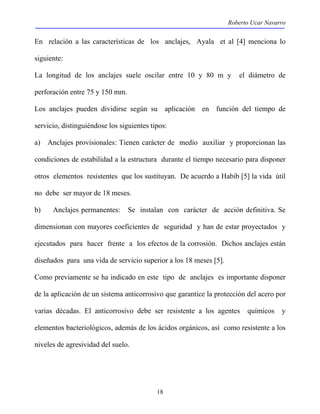 Roberto Ucar Navarro 
En relación a las características de los anclajes, Ayala et al [4] menciona lo 
siguiente: 
La longitud de los anclajes suele oscilar entre 10 y 80 m y el diámetro de 
perforación entre 75 y 150 mm. 
Los anclajes pueden dividirse según su aplicación en función del tiempo de 
servicio, distinguiéndose los siguientes tipos: 
a) Anclajes provisionales: Tienen carácter de medio auxiliar y proporcionan las 
condiciones de estabilidad a la estructura durante el tiempo necesario para disponer 
otros elementos resistentes que los sustituyan. De acuerdo a Habib [5] la vida útil 
no debe ser mayor de 18 meses. 
b) Anclajes permanentes: Se instalan con carácter de acción definitiva. Se 
dimensionan con mayores coeficientes de seguridad y han de estar proyectados y 
ejecutados para hacer frente a los efectos de la corrosión. Dichos anclajes están 
diseñados para una vida de servicio superior a los 18 meses [5]. 
Como previamente se ha indicado en este tipo de anclajes es importante disponer 
de la aplicación de un sistema anticorrosivo que garantice la protección del acero por 
varias décadas. El anticorrosivo debe ser resistente a los agentes químicos y 
elementos bacteriológicos, además de los ácidos orgánicos, así como resistente a los 
niveles de agresividad del suelo. 
18 
 