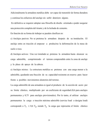 Roberto Ucar Navarro 
Adicionalmente la armadura metálica debe ser capaz de transmitir de forma duradera 
y continua los esfuerzos del anclaje sin sufrir deterioro alguno. 
En definitiva se requiere adoptar una filosofía de diseño orientada a poder asegurar 
una protección completa del tirante y de la lechada de cemento. 
En función de su forma de trabajar se pueden clasificar en: 
c) Anclajes pasivos: No se pretensa la armadura después de su instalación. El 
anclaje entra en tracción al empezar a producirse la deformación de la masa de 
suelo o roca. 
d) Anclajes activos: Una vez instalado se pretensa la armadura hasta alcanzar su 
carga admisible, comprimiendo el terreno comprendido entre la zona de anclaje 
y la placa de apoyo de la cabeza. 
e) Anclajes mixtos: La estructura metálica se pretensa con una carga menor a la 
admisible, quedando una fracción de su capacidad resistente en reserva para hacer 
frente a posibles movimientos aleatorios del terreno. 
La carga admisible de una armadura es igual al producto de la sección de acero por 
su limite elástico, multiplicado por un coeficiente de seguridad (0,6 para anclajes 
permanentes y 0,75 para anclajes provisionales). Por lo tanto, al utilizar anclajes 
permanentes la carga o tracción máxima admisible (service load o designa load) 
corresponde a Ta ≤ 0,6 Tg, siendo Tg la carga que representa el limite elástico 
19 
 
