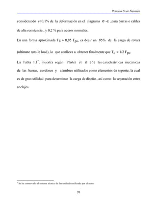 Roberto Ucar Navarro 
considerando el 0,1% de la deformación en el diagrama σ -ε , para barras o cables 
de alta resistencia , y 0,2 % para aceros normales. 
En una forma aproximada Tg ≈ 0,85 Fpu, es decir un 85% de la carga de rotura 
(ultimate tensile load), lo que conlleva a obtener finalmente que Ta ≈ 1/2 Fpu. 
La Tabla 1.1*, muestra según Pfister et al [6] las características mecánicas 
de las barras, cordones y alambres utilizados como elementos de soporte, la cual 
es de gran utilidad para determinar la carga de diseño , así como la separación entre 
anclajes. 
* Se ha conservado el sistema técnico de las unidades utilizado por el autor. 
20 
 