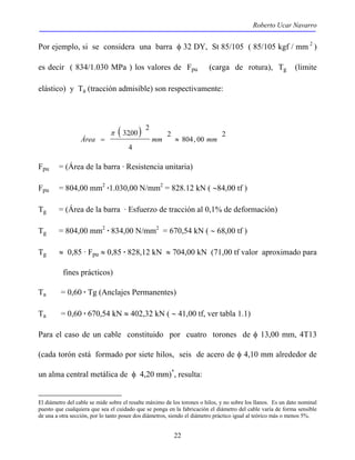 Roberto Ucar Navarro 
Por ejemplo, si se considera una barra φ 32 DY, St 85/105 ( 85/105 kgf / mm 2 ) 
es decir ( 834/1.030 MPa ) los valores de Fpu (carga de rotura), Tg (limite 
elástico) y Ta (tracción admisible) son respectivamente: 
( ) 2 
22 
804, 00 
2 
4 
2 
32,00 
π 
Área = mm ≈ mm 
Fpu = (Área de la barra · Resistencia unitaria) 
Fpu = 804,00 mm2 ·1.030,00 N/mm2 = 828.12 kN ( ∼84,00 tf ) 
Tg = (Área de la barra · Esfuerzo de tracción al 0,1% de deformación) 
Tg = 804,00 mm2 · 834,00 N/mm2 = 670,54 kN ( ∼ 68,00 tf ) 
Tg ≈ 0,85 · Fpu ≈ 0,85 · 828,12 kN ≈ 704,00 kN (71,00 tf valor aproximado para 
fines prácticos) 
Ta = 0,60 · Tg (Anclajes Permanentes) 
Ta = 0,60 · 670,54 kN ≈ 402,32 kN ( ∼ 41,00 tf, ver tabla 1.1) 
Para el caso de un cable constituido por cuatro torones de φ 13,00 mm, 4T13 
(cada torón está formado por siete hilos, seis de acero de φ 4,10 mm alrededor de 
un alma central metálica de φ 4,20 mm)*, resulta: 
El diámetro del cable se mide sobre el resalte máximo de los torones o hilos, y no sobre los llanos. Es un dato nominal 
puesto que cualquiera que sea el cuidado que se ponga en la fabricación el diámetro del cable varía de forma sensible 
de una a otra sección, por lo tanto posee dos diámetros, siendo el diámetro práctico igual al teórico más o menos 5%. 
 