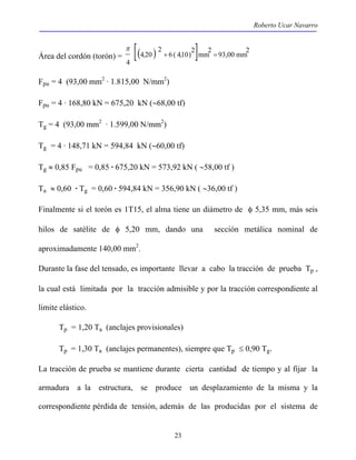 Roberto Ucar Navarro 
Área del cordón (torón) = [( ) ] 6 ( 410)2 mm2 93,00 mm2 
23 
2 
4 20 
4 
, + , = 
π 
Fpu = 4 (93,00 mm2 · 1.815,00 N/mm2) 
Fpu = 4 · 168,80 kN = 675,20 kN (∼68,00 tf) 
Tg = 4 (93,00 mm2 · 1.599,00 N/mm2) 
Tg = 4 · 148,71 kN = 594,84 kN (∼60,00 tf) 
Tg ≈ 0,85 Fpu = 0,85 · 675,20 kN = 573,92 kN ( ∼58,00 tf ) 
Ta ≈ 0,60 · Tg = 0,60 · 594,84 kN = 356,90 kN ( ∼36,00 tf ) 
Finalmente si el torón es 1T15, el alma tiene un diámetro de φ 5,35 mm, más seis 
hilos de satélite de φ 5,20 mm, dando una sección metálica nominal de 
aproximadamente 140,00 mm2. 
Durante la fase del tensado, es importante llevar a cabo la tracción de prueba Tp , 
la cual está limitada por la tracción admisible y por la tracción correspondiente al 
limite elástico. 
Tp = 1,20 Ta (anclajes provisionales) 
Tp = 1,30 Ta (anclajes permanentes), siempre que Tp ≤ 0,90 Tg. 
La tracción de prueba se mantiene durante cierta cantidad de tiempo y al fijar la 
armadura a la estructura, se produce un desplazamiento de la misma y la 
correspondiente pérdida de tensión, además de las producidas por el sistema de 
 