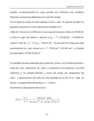 Roberto Ucar Navarro 
aquellas no proporcionales a la carga causadas por fenómenos más complejos 
inherentes al proceso de adherencia en la zona del anclaje. 
Con el objeto de aclarar lo arriba indicado se lleva a cabo el siguiente ejemplo con 
pequeñas variaciones, el cual es descrito por Xanthakos [7]. 
Cable de 7 torones de φ 13,00 mm con una carga de rotura por cordón de 167,00 kN, 
es decir la carga total última a tracción es Fpu = 7 x 167,00 kN = 1.169,00 kN, 
siendo el valor de Ta = 1/2 Fpu = 584,50 kN. El área total del anclaje por cable 
constituido por los siete torones es A = 7 · 93,00 mm2 = 651,00 mm2 y el módulo 
de elasticidad E=197,00.106 kN/m2. 
Las pérdidas iniciales producidas por la puesta de tensión en el sistema de anclaje a 
través del gato, penetración de cuñas y rozamiento en la entubación es de 6,00 
milímetros y las pérdidas diferidas a través del tiempo por relajamiento del 
acero y deformaciones del suelo han sido estimadas en un 8% de la carga de 
diseño. La longitud libre del anclaje es L = 12,00 m. 
Inicialmente el alargamiento del acero es: 
kN m 
584,50 12,00 
⋅ 
Ta L 
( ) / 2 
25 
6 
2. 197,00 10 6 
651 ,00 10 
m kN m 
A E 
L i 
⋅ 
− 
⋅ 
⋅ 
Δ = = 
⋅ 
 