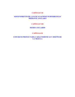 CAPÍTULO VII 
SOSTENIMIENTO DE LAS EXCAVACIONES SUBTERRÁNEAS 
MEDIANTE ANCLAJES 
CAPÍTULO VIII 
MUROS ANCLADOS 
CAPÍTULO IX 
CONCRETO PROYECTADO, CARACTERÍSTICAS Y DISEÑO DE 
LA MEZCLA 
 
