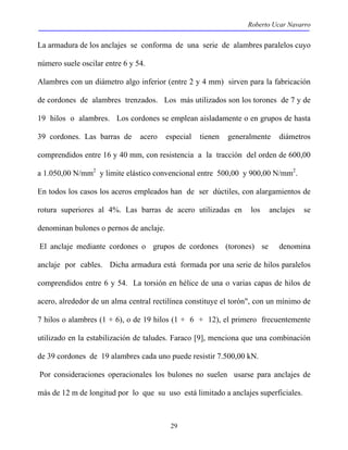 Roberto Ucar Navarro 
La armadura de los anclajes se conforma de una serie de alambres paralelos cuyo 
número suele oscilar entre 6 y 54. 
Alambres con un diámetro algo inferior (entre 2 y 4 mm) sirven para la fabricación 
de cordones de alambres trenzados. Los más utilizados son los torones de 7 y de 
19 hilos o alambres. Los cordones se emplean aisladamente o en grupos de hasta 
39 cordones. Las barras de acero especial tienen generalmente diámetros 
comprendidos entre 16 y 40 mm, con resistencia a la tracción del orden de 600,00 
a 1.050,00 N/mm2 y limite elástico convencional entre 500,00 y 900,00 N/mm2. 
En todos los casos los aceros empleados han de ser dúctiles, con alargamientos de 
rotura superiores al 4%. Las barras de acero utilizadas en los anclajes se 
denominan bulones o pernos de anclaje. 
El anclaje mediante cordones o grupos de cordones (torones) se denomina 
anclaje por cables. Dicha armadura está formada por una serie de hilos paralelos 
comprendidos entre 6 y 54. La torsión en hélice de una o varias capas de hilos de 
acero, alrededor de un alma central rectilínea constituye el torón", con un mínimo de 
7 hilos o alambres (1 + 6), o de 19 hilos (1 + 6 + 12), el primero frecuentemente 
utilizado en la estabilización de taludes. Faraco [9], menciona que una combinación 
de 39 cordones de 19 alambres cada uno puede resistir 7.500,00 kN. 
Por consideraciones operacionales los bulones no suelen usarse para anclajes de 
más de 12 m de longitud por lo que su uso está limitado a anclajes superficiales. 
29 
 