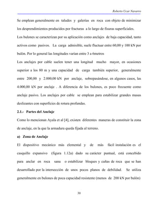 Roberto Ucar Navarro 
Se emplean generalmente en taludes y galerías en roca con objeto de minimizar 
los desprendimientos producidos por fracturas a lo largo de fisuras superficiales. 
Los bulones se caracterizan por su aplicación como anclajes de baja capacidad, tanto 
activos como pasivos. La carga admisible, suele fluctuar entre 60,00 y 100 kN por 
bulón. Por lo general las longitudes varían entre 3 a 6metros 
Los anclajes por cable suelen tener una longitud mucho mayor, en ocasiones 
superior a los 80 m y una capacidad de carga también superior, generalmente 
entre 200,00 y 2.000,00 kN por anclaje, sobrepasándose, en algunos casos, las 
4.000,00 kN por anclaje . A diferencia de los bulones, es poco frecuente como 
anclaje pasivo. Los anclajes por cable se emplean para estabilizar grandes masas 
deslizantes con superficies de rotura profundas. 
2.1.- Partes del Anclaje 
Como lo mencionan Ayala et al [4], existen diferentes maneras de constituir la zona 
de anclaje, en la que la armadura queda fijada al terreno. 
a) Zona de Anclaje 
El dispositivo mecánico más elemental y de más fácil instalación es el 
casquillo expansivo (figura 1.12a) dado su carácter puntual, está concebido 
para anclar en roca sana o estabilizar bloques y cuñas de roca que se han 
desarrollado por la intersección de unos pocos planos de debilidad. Se utiliza 
generalmente en bulones de poca capacidad resistente (menos de 200 kN por bulón) 
30 
 