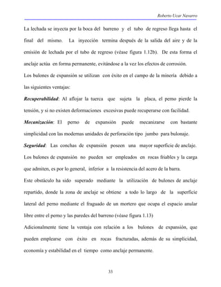 Roberto Ucar Navarro 
La lechada se inyecta por la boca del barreno y el tubo de regreso llega hasta el 
final del mismo. La inyección termina después de la salida del aire y de la 
emisión de lechada por el tubo de regreso (véase figura 1.12b). De esta forma el 
anclaje actúa en forma permanente, evitándose a la vez los efectos de corrosión. 
Los bulones de expansión se utilizan con éxito en el campo de la minería debido a 
las siguientes ventajas: 
Recuperabilidad: Al aflojar la tuerca que sujeta la placa, el perno pierde la 
tensión, y si no existen deformaciones excesivas puede recuperarse con facilidad. 
Mecanización: El perno de expansión puede mecanizarse con bastante 
simplicidad con las modernas unidades de perforación tipo jumbo para bulonaje. 
Seguridad: Las conchas de expansión poseen una mayor superficie de anclaje. 
Los bulones de expansión no pueden ser empleados en rocas friables y la carga 
que admiten, es por lo general, inferior a la resistencia del acero de la barra. 
Este obstáculo ha sido superado mediante la utilización de bulones de anclaje 
repartido, donde la zona de anclaje se obtiene a todo lo largo de la superficie 
lateral del perno mediante el fraguado de un mortero que ocupa el espacio anular 
libre entre el perno y las paredes del barreno (véase figura 1.13) 
Adicionalmente tiene la ventaja con relación a los bulones de expansión, que 
pueden emplearse con éxito en rocas fracturadas, además de su simplicidad, 
economía y estabilidad en el tiempo como anclaje permanente. 
33 
 