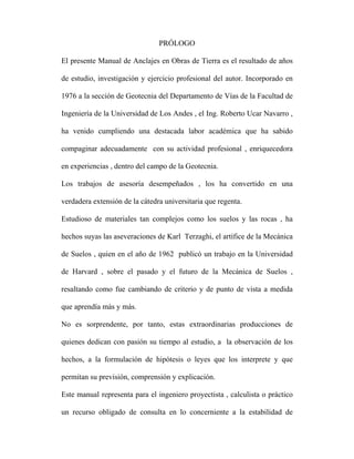 PRÓLOGO 
El presente Manual de Anclajes en Obras de Tierra es el resultado de años 
de estudio, investigación y ejercicio profesional del autor. Incorporado en 
1976 a la sección de Geotecnia del Departamento de Vías de la Facultad de 
Ingeniería de la Universidad de Los Andes , el Ing. Roberto Ucar Navarro , 
ha venido cumpliendo una destacada labor académica que ha sabido 
compaginar adecuadamente con su actividad profesional , enriquecedora 
en experiencias , dentro del campo de la Geotecnia. 
Los trabajos de asesoría desempeñados , los ha convertido en una 
verdadera extensión de la cátedra universitaria que regenta. 
Estudioso de materiales tan complejos como los suelos y las rocas , ha 
hechos suyas las aseveraciones de Karl Terzaghi, el artífice de la Mecánica 
de Suelos , quien en el año de 1962 publicó un trabajo en la Universidad 
de Harvard , sobre el pasado y el futuro de la Mecánica de Suelos , 
resaltando como fue cambiando de criterio y de punto de vista a medida 
que aprendía más y más. 
No es sorprendente, por tanto, estas extraordinarias producciones de 
quienes dedican con pasión su tiempo al estudio, a la observación de los 
hechos, a la formulación de hipótesis o leyes que los interprete y que 
permitan su previsión, comprensión y explicación. 
Este manual representa para el ingeniero proyectista , calculista o práctico 
un recurso obligado de consulta en lo concerniente a la estabilidad de 
 