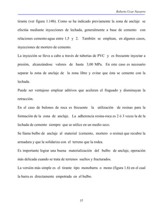 Roberto Ucar Navarro 
tirante (ver figura 1.14b). Como se ha indicado previamente la zona de anclaje se 
efectúa mediante inyecciones de lechada, generalmente a base de cemento con 
relaciones cemento-agua entre 1,5 y 2. También se emplean, en algunos casos, 
inyecciones de mortero de cemento. 
La inyección se lleva a cabo a través de tuberías de PVC y es frecuente inyectar a 
presión, alcanzándose valores de hasta 3,00 MPa. En este caso es necesario 
separar la zona de anclaje de la zona libre y evitar que ésta se cemente con la 
lechada. 
Puede ser ventajoso emplear aditivos que aceleren el fraguado y disminuyan la 
retracción. 
En el caso de bulones de roca es frecuente la utilización de resinas para la 
formación de la zona de anclaje. La adherencia resina-roca es 2 ó 3 veces la de la 
lechada de cemento siempre que se utilice en un medio seco. 
Se llama bulbo de anclaje al material (cemento, mortero o resina) que recubre la 
armadura y que la solidariza con el terreno que la rodea. 
Es importante lograr una buena materialización del bulbo de anclaje, operación 
más delicada cuando se trata de terrenos sueltos y fracturados. 
La versión más simple es el tirante tipo monobarra o mono (figura 1.6) en el cual 
la barra es directamente empotrada en el bulbo. 
37 
 
