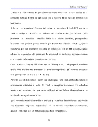 Roberto Ucar Navarro 
Debido a las dificultades de garantizar una buena protección a la corrosión de la 
armadura metálica tienen su aplicación en la mayoría de los casos en contenciones 
temporales. 
A la vez es importante destacar tal como lo menciona Schnabel [3], que en la 
zona de anclaje el mortero o lechada de cemento es de gran utilidad para 
preservar la armadura metálica frente a la acción corrosiva, protegiéndola 
mediante una película pasiva formada por hidróxidos ferrosos [Fe(OH) ], que se 
caracteriza por ser altamente insoluble en soluciones con un PH alcalino, siendo 
además la responsable de garantizar la seguridad en ambientes agresivos cuando 
el acero está embebido en estructuras de concreto. 
Como se sabe el cemento hidratado tiene un PH mayor de 12,40, proporcionando un 
medio ideal alcalino para mantener la mencionada película. (El acero se encuentra 
bien protegido en un medio de PH 10-12). 
Por otro lado el mencionado autor, ha investigado una gran cantidad de anclajes 
permanentes instalados a partir de 1960, y protegidos únicamente con lechada o 
mortero de cemento, sin que exista evidencia de que hallan fallado debido a la 
acción de los agentes corrosivos. 
Igual resultado positivo ha tenido el analizar y examinar la mencionada protección 
con diferentes empresas especialistas en la materia, consultores y suplidores, 
quienes coinciden de no haber registrado falla por corrosión. 
38 
 