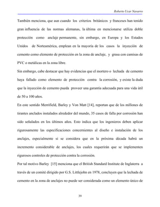 Roberto Ucar Navarro 
También menciona, que aun cuando los criterios británicos y franceses han tenido 
gran influencia de las normas alemanas, la última en mencionarse utiliza doble 
protección como anclaje permanente, sin embargo, en Europa y los Estados 
Unidos de Norteamérica, emplean en la mayoría de los casos la inyección de 
cemento como elemento de protección en la zona de anclaje, y grasa con camisas de 
PVC o metálicas en la zona libre. 
Sin embargo, cabe destacar que hay evidencias que el mortero o lechada de cemento 
haya fallado como elemento de protección contra la corrosión, y existe la duda 
que la inyección de cemento pueda proveer una garantía adecuada para una vida útil 
de 50 a 100 años. 
En este sentido Merrifield, Barley y Von Matt [14], reportan que de los millones de 
tirantes anclados instalados alrededor del mundo, 35 casos de falla por corrosión han 
sido señalados en los últimos años. Esto indica que los ingenieros deben aplicar 
rigurosamente las especificaciones concernientes al diseño e instalación de los 
anclajes, especialmente si se considera que en la próxima década habrá un 
incremento considerable de anclajes, los cuales requerirán que se implementen 
rigurosos controles de protección contra la corrosión. 
Por tal motivo Barley [15] menciona que el British Standard Institute de Inglaterra a 
través de un comité dirigido por G.S. Littlejohn en 1978, concluyen que la lechada de 
cemento en la zona de anclajes no puede ser considerada como un elemento único de 
39 
 