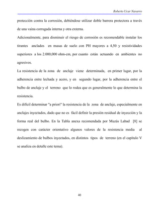 Roberto Ucar Navarro 
protección contra la corrosión, debiéndose utilizar doble barrera protectora a través 
de una vaina corrugada interna y otra externa. 
Adicionalmente, para disminuir el riesgo de corrosión es recomendable instalar los 
tirantes anclados en masas de suelo con PH mayores a 4,50 y resistividades 
superiores a los 2.000,000 ohm-cm, por cuanto están actuando en ambientes no 
agresivos. 
La resistencia de la zona de anclaje viene determinada, en primer lugar, por la 
adherencia entre lechada y acero, y en segundo lugar, por la adherencia entre el 
bulbo de anclaje y el terreno que lo rodea que es generalmente lo que determina la 
resistencia. 
Es difícil determinar "a priori" la resistencia de la zona de anclaje, especialmente en 
anclajes inyectados, dado que no es fácil definir la presión residual de inyección y la 
forma real del bulbo. En la Tabla anexa recomendada por Muzás Labad [8] se 
recogen con carácter orientativo algunos valores de la resistencia media al 
deslizamiento de bulbos inyectados, en distintos tipos de terreno (en el capítulo V 
se analiza en detalle este tema). 
40 
 