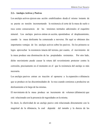 Roberto Ucar Navarro 
2.2.- Anclajes Activos y Pasivos 
Los anclajes activos ejercen una acción estabilizadora desde el mismo instante de 
su puesta en tensión incrementando la resistencia al corte de la masa de suelo o 
roca como consecuencia de las tensiones normales adicionales al esqueleto 
mineral. Los anclajes pasivos entran en acción, oponiéndose al desplazamiento, 
cuando la masa deslizante ha comenzado a moverse. De aquí se obtienen dos 
importantes ventajas de los anclajes activos sobre los pasivos. En los primeros se 
logra aprovechar la resistencia intacta del terreno, por cuanto, el movimiento de 
la masa produce una disminución de las propiedades resistentes. Por otro lado, 
dicho movimiento puede causar la rotura del revestimiento protector contra la 
corrosión, precisamente en el momento en el que la resistencia del anclaje es más 
necesaria. 
Los anclajes pasivos entran en tracción al oponerse a la expansión o dilatancia 
que se produce en las discontinuidades de la roca cuando comienza a producirse un 
deslizamiento a lo largo de las mismas. 
El movimiento de la masa produce un incremento de volumen (dilatancia) que 
está relacionado con la presencia de rugosidades en la misma. 
Es decir, la efectividad de un anclaje pasivo está relacionada directamente con la 
magnitud de la dilatancia, la cual depende del tamaño y la dureza de las 
43 
 