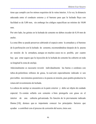 Roberto Ucar Navarro 
tiene que cumplir con los mimos requisitos de la vaina interior. A la vez, la distancia 
adecuada entre el conducto externo y el barreno para que la lechada fluya con 
facilidad es de 5,00 mm, sin embargo los códigos especifican un mínimo de 10,00 
mm. 
Por otro lado, las grietas en la lechada de cemento no deben exceder de 0,10 mm de 
ancho. 
La zona libre se puede preservar cubriendo el espacio entre la armadura y el barreno 
de la perforación con la lechada de cemento, recomendándose después de la puesta 
en tensión de la armadura, aunque en muchos casos no es posible, por cuanto 
hay que estar seguro que la inyección de la lechada de cemento ha cubierto en toda 
su longitud la zona de anclaje. 
Adicionalmente es necesario revestir individualmente las barras o cordones con 
tubos de polietileno rellenos de grasa, lo cual está especialmente indicado si son 
previsibles movimientos posteriores a la puesta en tensión, pues podría producirse la 
rotura del revestimiento de lechada. 
La cabeza de anclaje se encuentra en la parte exterior y debe ser objeto de cuidado 
especial. Es común sellarla con cemento o bien protegerla con grasa en el 
interior de una cubierta galvanizada. En función de lo previamente indicado 
Hanna [18], destaca que es importante conocer los principales factores que 
ayudan a contribuir con el proceso de corrosión del acero, éstos son: 
46 
 