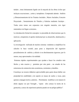 taludes , tema íntimamente ligado con la mayoría de las obras civiles que 
incluyen excavaciones , cortes y terraplenes .Comprende además Análisis 
y Dimensionamiento de los Tirantes Anclados , Muros Anclados, Concreto 
Proyectado , Sostenimiento de Túneles y Galerías mediante Anclajes . 
Todos estos temas son expuestos con singular maestría, con rigor 
matemático sin llegar a extremos . 
La introducción formal de conceptos va precedida de observaciones que la 
motiven y despierten el apetito intelectual por su desarrollo, idealización y 
aplicación. 
La investigación realizada de muchos sistemas tendentes a simplificar los 
cálculos le hace versátil, pues pone a disposición del ingeniero 
procedimientos de análisis y cálculo si no absolutamente rigurosos, por lo 
menos, muy aproximados a la realidad. 
Sistemas rápidos experimentados que ayudan a hacer los estudios más 
fáciles y más exactos y permiten por otra parte , un estudio de las 
estructuras de contención más económicas, resistentes y durables. 
Constituye un recurso didáctico aprovechable para quien desea hablar con 
propiedad de estabilidad y de soporte en masas de suelos y rocas, para 
quienes conjugan teoría y práctica . Permítanme modificar a mi manera lo 
dicho alguna vez por Terzaghi , “quien sólo conoce la teoría de la 
geotecnia y carece de experiencia práctica puede ser un peligro público”. 
 