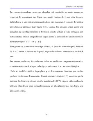 Roberto Ucar Navarro 
En resumen, tomando en cuenta que el anclaje está constituido por varios torones, se 
requerirá de separadores para lograr un espacio mínimo de 5 mm entre torones, 
debiéndose a la vez instalar piezas centradoras para mantener el conjunto del anclaje 
correctamente centrados (ver figura 1.16). Cuando los anclajes actúan como una 
estructura de soporte permanente o definitiva, se debe utilizar la vaina corrugada con 
la finalidad de obtener una protección segura contra la corrosión del tensor dentro del 
bulbo (ver figuras 1.15, 1.16 y 1.17). 
Para garantizar y transmitir una carga efectiva, el paso del tubo corrugado debe ser 
de 6 a 12 veces el espesor de la pared, cuyo valor mínimo recomendado es de 0,8 
mm. 
Los torones en el tramo libre del tensor deben ser recubiertos con grasa anticorrosiva, 
completamente estable al agua y el oxígeno, así como a la acción microbiológica. 
Debe ser también estable a largo plazo, y no debe contener elementos que puedan 
producir condiciones de corrosión. En este sentido, Littlejohn [19] menciona que la 
cantidad de cloruros y nitratos no debe exceder del 5.10-4% en peso .Adicionalmente 
el tramo libre deberá estar protegido mediante un tubo plástico liso, para lograr una 
protección óptima. 
48 
 