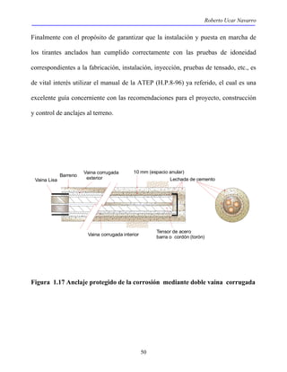 Roberto Ucar Navarro 
Finalmente con el propósito de garantizar que la instalación y puesta en marcha de 
los tirantes anclados han cumplido correctamente con las pruebas de idoneidad 
correspondientes a la fabricación, instalación, inyección, pruebas de tensado, etc., es 
de vital interés utilizar el manual de la ATEP (H.P.8-96) ya referido, el cual es una 
excelente guía concerniente con las recomendaciones para el proyecto, construcción 
y control de anclajes al terreno. 
50 
Vaina corrugada 
exterior 
10 mm (espacio anular) 
Barreno 
Vaina Lisa Lechada de cemento 
Tensor de acero 
Vaina corrugada interior barra o cordón (torón) 
Figura 1.17 Anclaje protegido de la corrosión mediante doble vaina corrugada 
 