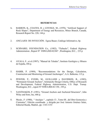 Roberto Ucar Navarro 
REFERENCIAS 
1. BARRON, K., COATES, D. y GYENGE, M., (1970), “Artificial Support of 
Rock Slopes”, Department of Energy and Resources, Mines Branch, Canadá, 
Research Report No. 228, 144 p. 
2. ANCLAJES DE INYECCIÓN. Egesa Bauer, Catálogo Informativo, 6p. 
3. SCHNABEL FOUNDATION Co., (1982), “Tiebacks”, Federal Highway 
Administration , Report Nº FHWA/RD-82/047 ,Washington, D.C., 233 p 
4. AYALA, F., et al (1987), “Manual de Taludes”, Instituto Geológico y Minero 
51 
de España, 456 p. 
5. HABIB, P. (1989), “Recommendations for the Design, Calculation, 
Construction and Monitoring of Ground Anchorages”, A.A. Balkema, 115 p. 
6. PFISTER, P., EVERS, M., GUILLAND y DAVIDSON, R., (1982), 
“Permanent Ground Anchors”, Soletanche Design Criteria, Office of Research 
and Development, Federal Highway Administration, U.S. Dept. Transp. 
Washington, D.C., report Nº FHWA/RD-81/150 , 195 p. 
7. XANTHAKOS, P. (1991), “Ground Anchors and Anchored Structures”, John 
Wiley and Sons, Inc, 686 p. 
8. Muzás , F (1980), “ Anclajes “ , capítulo 13 , Tomo III , del libro Geotecnia y 
Cimientos”, Edición coordinada y dirigida por José Antonio Jiménez Salas, 
Editorial Rueda, Madrid., pp. 1143-1153 
 