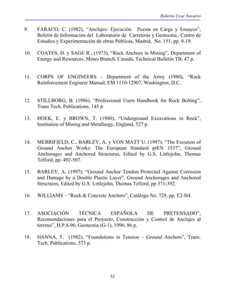 Roberto Ucar Navarro 
9. FARACO, C. (1982), “Anclajes: Ejecución. Puesta en Carga y Ensayos”, 
Boletín de Información del Laboratorio de Carreteras y Geotecnia., Centro de 
Estudios y Experimentación de obras Públicas, Madrid, No. 151, pp. 9-19. 
10. COATES, D. y SAGE R., (1973), “Rock Anchors in Mining”, Department of 
Energy and Resources, Mines Branch, Canadá, Technical Bulletin TB, 47 p. 
11. CORPS OF ENGINEERS – Department of the Army (1980), “Rock 
Reinforcement Engineer Manual, EM 1110-12907, Washington, D.C. 
12. STILLBORG, B. (1986), “Professional Users Handbook for Rock Bolting”, 
52 
Trans Tech. Publications, 145 p. 
13. HOEK, E. y BROWN, T. (1980), “Underground Excavations in Rock”, 
Institution of Mining and Metallurgy, England, 527 p. 
14. MERRIFIELD, C., BARLEY, A. y VON MATT U. (1997), “The Excution of 
Ground Anchor Works: The European Standard prEN 1537”, Ground 
Anchorages and Anchored Structures, Edited by G.S. Littlejohn, Thomas 
Telford, pp. 492-507. 
15. BARLEY, A. (1997), “Ground Anchor Tendon Protected Against Corrosion 
and Damage by a Double Plastic Layer”, Ground Anchorages and Anchored 
Structures, Edited by G.S. Littlejohn, Thomas Telford, pp 371-392. 
16. WILLIAMS – “Rock & Concrete Anchors”, Catálogo No. 728, pp. E2-H4. 
17. ASOCIACIÓN TÉCNICA ESPAÑOLA DE PRETENSADO”, 
Recomendaciones para el Proyecto, Construcción y Control de Anclajes al 
terreno”, H.P.8-96, Geotecnia (G-1), 1996, 86 p. 
18. HANNA, T. (1982), “Foundations in Tension – Ground Anchors”, Trans. 
Tech. Publications, 573 p. 
 