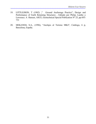 Roberto Ucar Navarro 
19. LITTLEJHON, T (1982) ,” Ground Anchorage Practice”, Design and 
Performance of Earth Retaining Structures , Editado por Philip, Lambe y 
Lawrence. A Hansen, ASCE, Geotechnical Special Publication Nº 25, pp 693- 
731 
20. MEKANO4, S.A., (1996), “Anclajes al Terreno MK4”, Catálogo, 6 p, 
53 
Barcelona, España. 
 