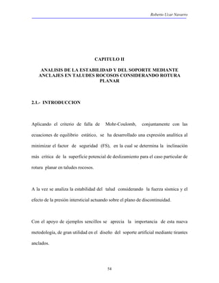 Roberto Ucar Navarro 
CAPITULO II 
ANALISIS DE LA ESTABILIDAD Y DEL SOPORTE MEDIANTE 
ANCLAJES EN TALUDES ROCOSOS CONSIDERANDO ROTURA 
PLANAR 
54 
2.1.- INTRODUCCION 
Aplicando el criterio de falla de Mohr-Coulomb, conjuntamente con las 
ecuaciones de equilibrio estático, se ha desarrollado una expresión analítica al 
minimizar el factor de seguridad (FS), en la cual se determina la inclinación 
más crítica de la superficie potencial de deslizamiento para el caso particular de 
rotura planar en taludes rocosos. 
A la vez se analiza la estabilidad del talud considerando la fuerza sísmica y el 
efecto de la presión intersticial actuando sobre el plano de discontinuidad. 
Con el apoyo de ejemplos sencillos se aprecia la importancia de esta nueva 
metodología, de gran utilidad en el diseño del soporte artificial mediante tirantes 
anclados. 
 
