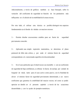 Roberto Ucar Navarro 
Adicionalmente, a través de gráficos también se hace hincapié‚ sobre la 
variación del coeficiente de seguridad en función de los parámetros más 
influyentes en el cálculo de la estabilidad de la masa rocosa. 
Por otro lado, al utilizar esta técnica es posible distinguir tres aspectos 
fundamentales en el diseño de taludes en macizos rocosos: 
1.- Permite diseñar excavaciones estables para un factor de seguridad 
previamente conocido. 
2.- Aplicando una simple expresión matemática, se determina el plano 
potencial de falla más crítico, y por ende el mínimo factor de seguridad 
correspondiente a la mencionada superficie de discontinuidad. 
3.- En el caso particular que el talud rocoso sea inestable o con un coeficiente 
de seguridad de baja confidencia, se obtiene la fuerza de anclaje por unidad de 
longitud de talud, tanto para el caso activo como pasivo, con la finalidad de 
elevar el mínimo factor de seguridad previamente determinado, a un nuevo 
coeficiente que garantice la estabilidad del macizo rocoso, tal como se podrá 
apreciar en detalle en el presente capítulo a través de las ecuaciones 
desarrolladas y con la ayuda de ejemplos numéricos. 
55 
 