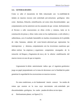 Roberto Ucar Navarro 
2.2.- GENERALIDADES 
Como se sabe el mecanismo de falla relacionado con la estabilidad de 
taludes en macizos rocosos está controlado por estructuras geológicas tales 
como diaclasas, foliación, estratificación, así como otras discontinuidades que 
conjuntamente con las anteriores son las causantes de que existan deslizamientos 
al llevarse a cabo excavaciones en obras civiles y mineras, tanto en la 
construcción de presas y obras viales como en las explotaciones a cielo abierto y 
subterráneas, con el resultado lamentable en muchas circunstancias de la pérdida 
de vidas humanas, además del costo horario adicional que representan las 
interrupciones y demoras, conjuntamente con las inversiones cuantiosas que 
deben realizar las empresas y organismos competentes encargados de la 
remoción de bloques y fragmentos de roca y de la ulterior estabilización del 
macizo rocoso en caso de que se requiera. 
Lógicamente lo dicho anteriormente indica que el ingeniero geotécnico 
juega un papel preponderante en la toma de decisiones con la finalidad de poder 
garantizar la seguridad de las excavaciones en macizos rocosos. 
En estas condiciones, es de fundamental interés conocer los modos de 
rotura que ocurren en la roca cuyo movimiento está controlado por 
discontinuidades geológicas, las cuales pueden dividirse en tres tipos: 
a) Deslizamiento planar, ver figura (2.1). 
56 
 
