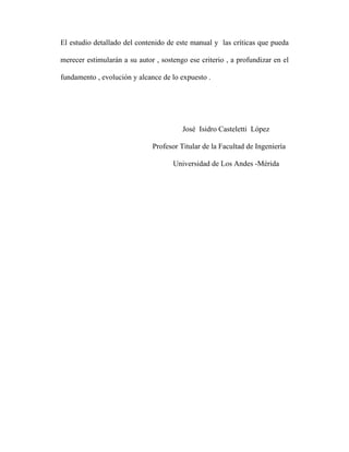 El estudio detallado del contenido de este manual y las críticas que pueda 
merecer estimularán a su autor , sostengo ese criterio , a profundizar en el 
fundamento , evolución y alcance de lo expuesto . 
José Isidro Casteletti López 
Profesor Titular de la Facultad de Ingeniería 
Universidad de Los Andes -Mérida 
 