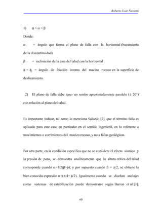 Roberto Ucar Navarro 
1) φ < α < β 
Donde: 
α = ángulo que forma el plano de falla con la horizontal (buzamiento 
de la discontinuidad) 
β = inclinación de la cara del talud con la horizontal 
φ = φj = ángulo de fricción interna del macizo rocoso en la superficie de 
deslizamiento. 
2) El plano de falla debe tener un rumbo aproximadamente paralelo (± 20°) 
con relación al plano del talud. 
Es importante indicar, tal como lo menciona Salcedo [2], que el término falla es 
aplicado para este caso en particular en el sentido ingenieril, en lo referente a 
movimientos o corrimientos del macizo rocoso, y no a fallas geológicas. 
Por otra parte, en la condición específica que no se considere el efecto sísmico y 
la presión de poro, se demuestra analíticamente que la altura crítica del talud 
corresponde cuando α=1/2(β+φ), y por supuesto cuando β = π/2, se obtiene la 
bien conocida expresión α=(π/4+ φ/2). Igualmente cuando se diseñan anclajes 
como sistemas de estabilización puede demostrarse según Barron et al [3], 
60 
 
